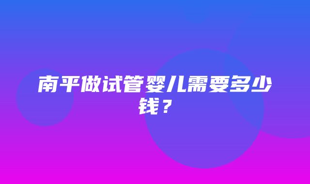 南平做试管婴儿需要多少钱？