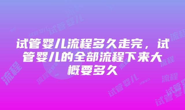 试管婴儿流程多久走完，试管婴儿的全部流程下来大概要多久