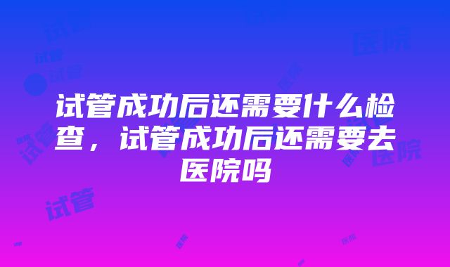 试管成功后还需要什么检查，试管成功后还需要去医院吗