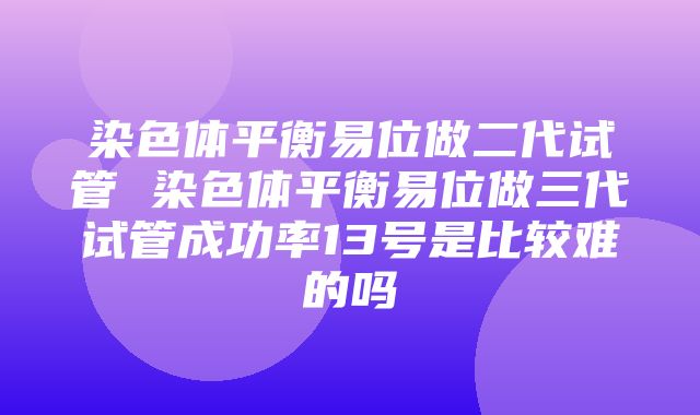 染色体平衡易位做二代试管 染色体平衡易位做三代试管成功率13号是比较难的吗