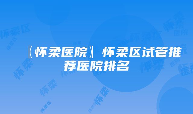 〖怀柔医院〗怀柔区试管推荐医院排名