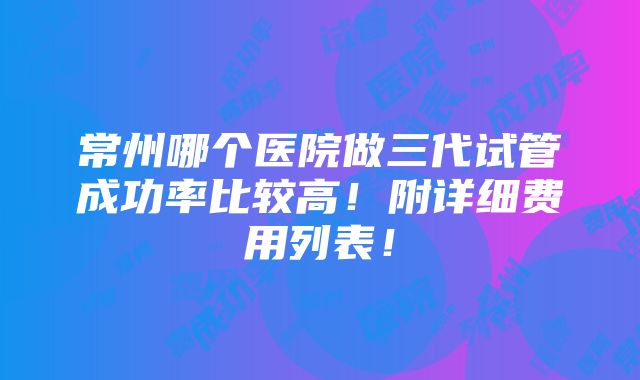 常州哪个医院做三代试管成功率比较高！附详细费用列表！