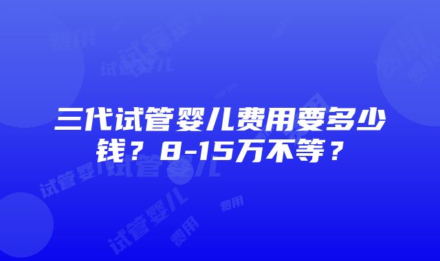 三代试管婴儿费用要多少钱？8-15万不等？