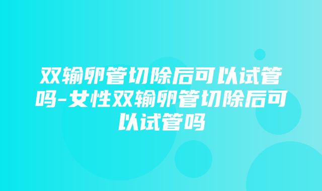 双输卵管切除后可以试管吗-女性双输卵管切除后可以试管吗