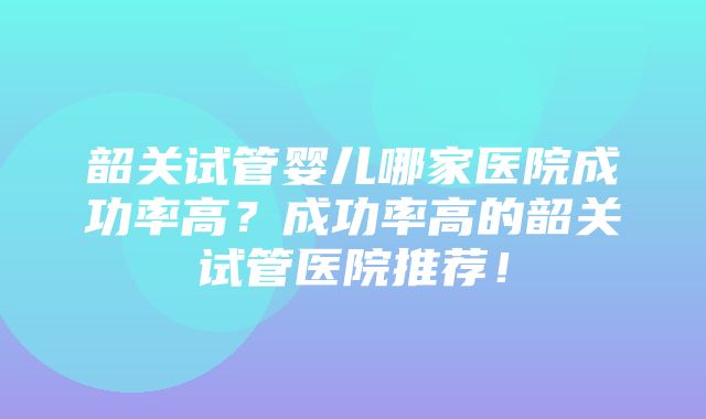 韶关试管婴儿哪家医院成功率高？成功率高的韶关试管医院推荐！