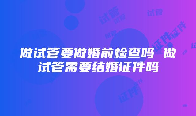 做试管要做婚前检查吗 做试管需要结婚证件吗