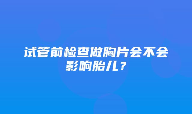 试管前检查做胸片会不会影响胎儿？