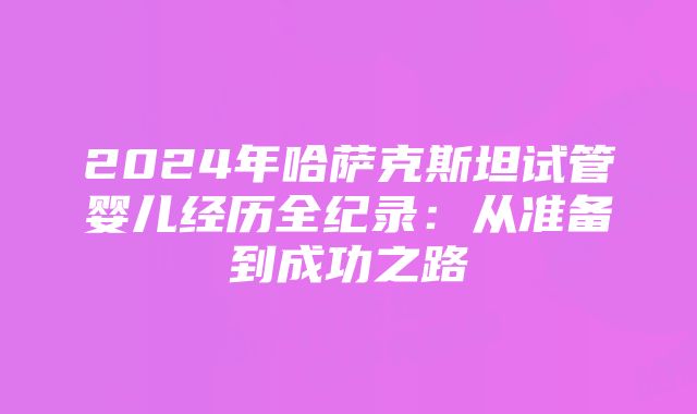 2024年哈萨克斯坦试管婴儿经历全纪录：从准备到成功之路