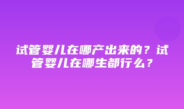 试管婴儿在哪产出来的？试管婴儿在哪生都行么？