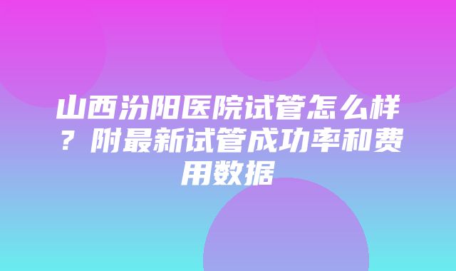 山西汾阳医院试管怎么样？附最新试管成功率和费用数据