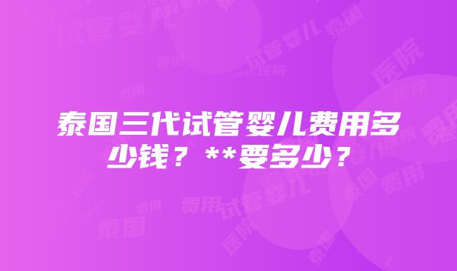 泰国三代试管婴儿费用多少钱？**要多少？