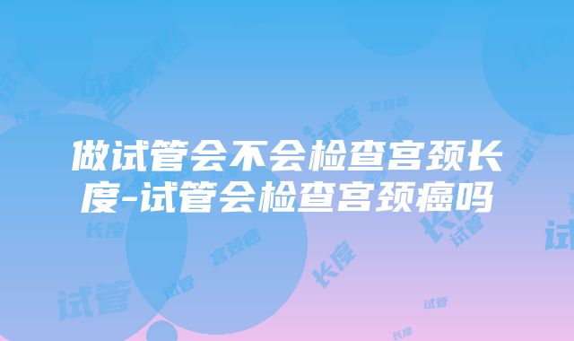 做试管会不会检查宫颈长度-试管会检查宫颈癌吗