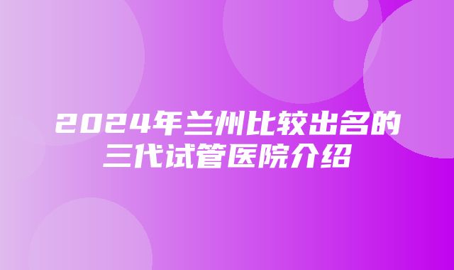 2024年兰州比较出名的三代试管医院介绍