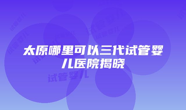 太原哪里可以三代试管婴儿医院揭晓