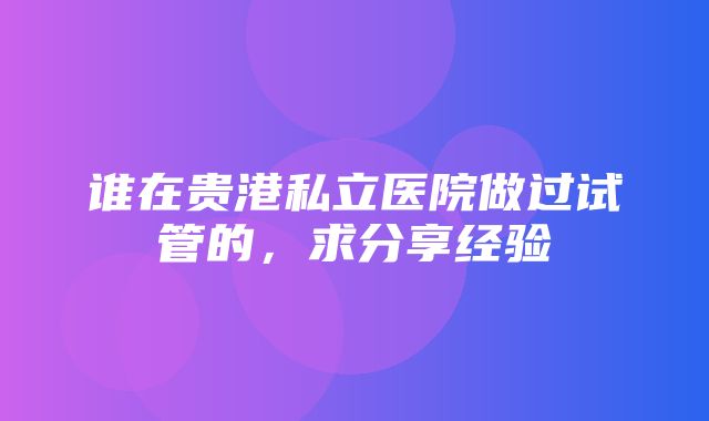 谁在贵港私立医院做过试管的，求分享经验