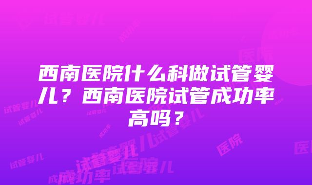 西南医院什么科做试管婴儿？西南医院试管成功率高吗？