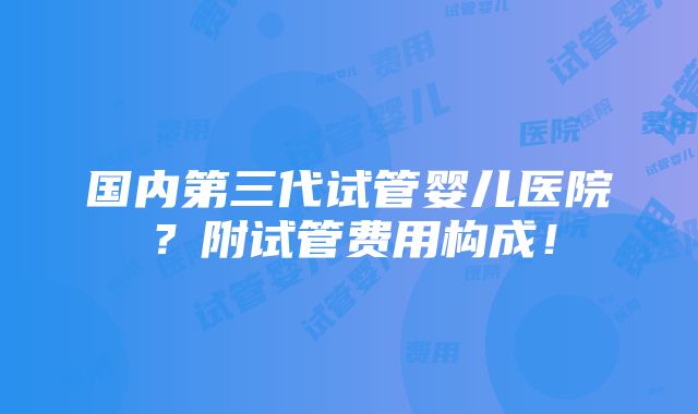 国内第三代试管婴儿医院？附试管费用构成！