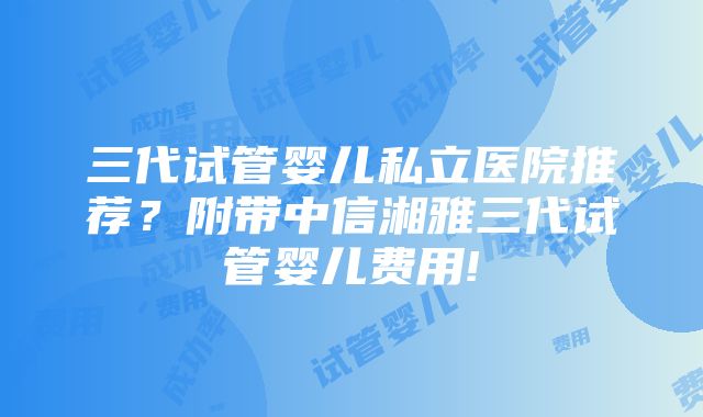 三代试管婴儿私立医院推荐？附带中信湘雅三代试管婴儿费用!