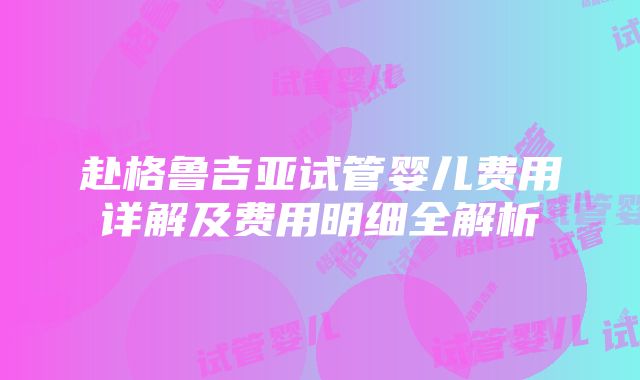 赴格鲁吉亚试管婴儿费用详解及费用明细全解析