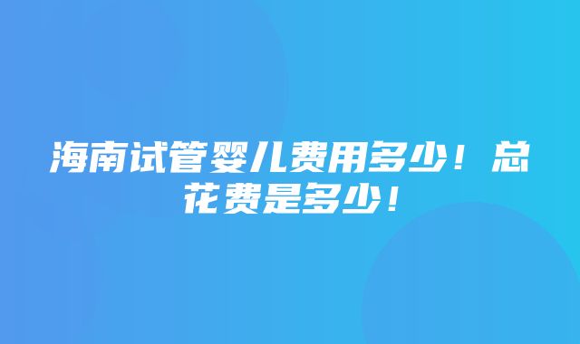 海南试管婴儿费用多少！总花费是多少！