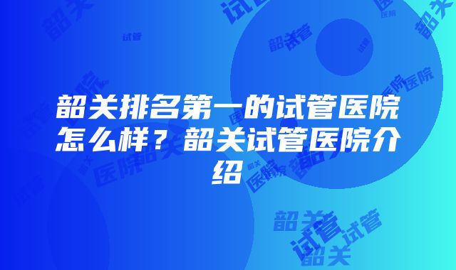 韶关排名第一的试管医院怎么样？韶关试管医院介绍