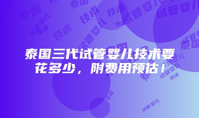 泰国三代试管婴儿技术要花多少，附费用预估！