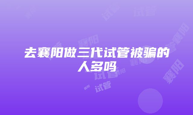 去襄阳做三代试管被骗的人多吗