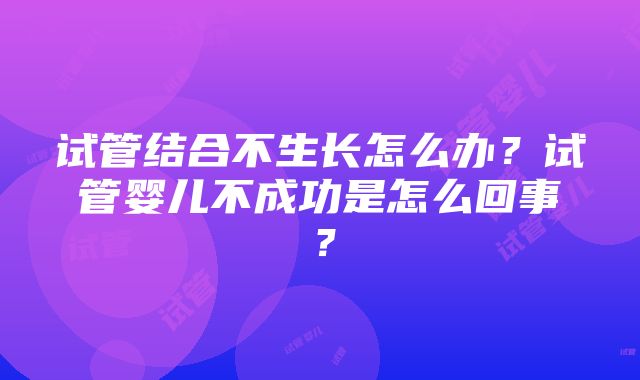 试管结合不生长怎么办？试管婴儿不成功是怎么回事？