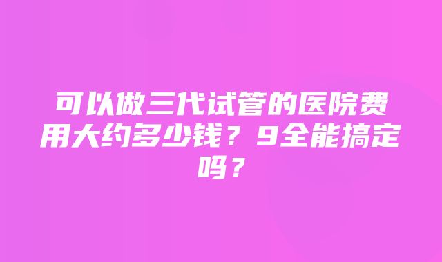 可以做三代试管的医院费用大约多少钱？9全能搞定吗？