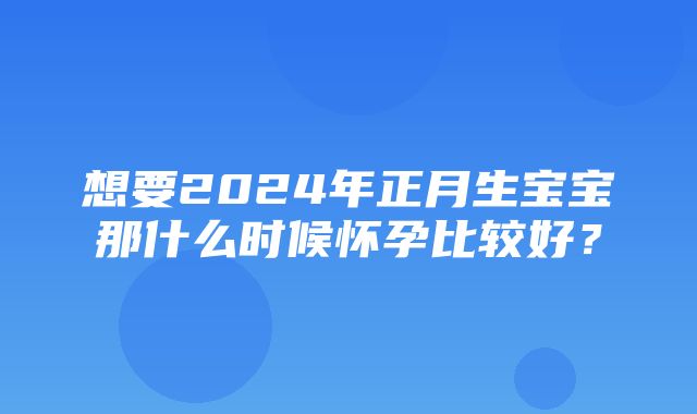 想要2024年正月生宝宝那什么时候怀孕比较好？