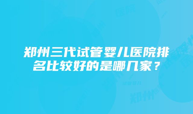 郑州三代试管婴儿医院排名比较好的是哪几家？