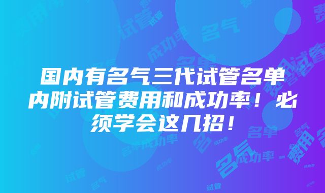 国内有名气三代试管名单内附试管费用和成功率！必须学会这几招！