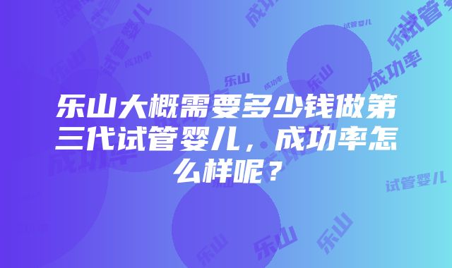 乐山大概需要多少钱做第三代试管婴儿，成功率怎么样呢？