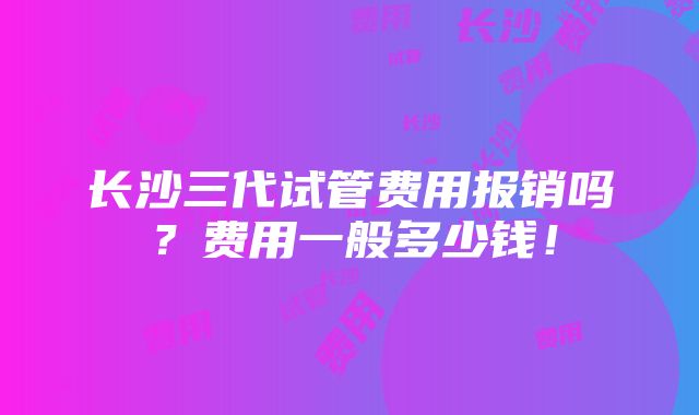 长沙三代试管费用报销吗？费用一般多少钱！