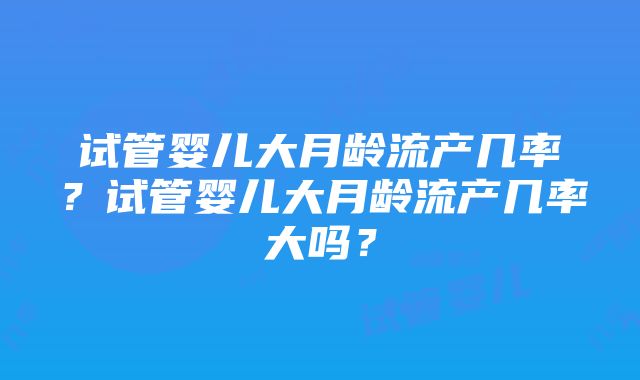 试管婴儿大月龄流产几率？试管婴儿大月龄流产几率大吗？