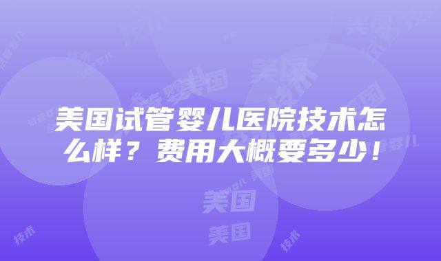 美国试管婴儿医院技术怎么样？费用大概要多少！