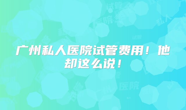 广州私人医院试管费用！他却这么说！