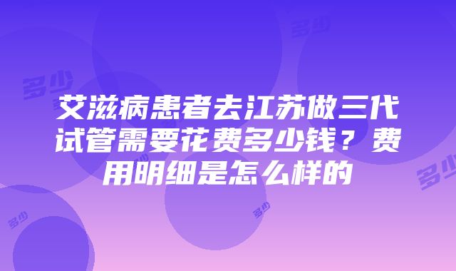 艾滋病患者去江苏做三代试管需要花费多少钱？费用明细是怎么样的