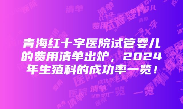 青海红十字医院试管婴儿的费用清单出炉，2024年生殖科的成功率一览！