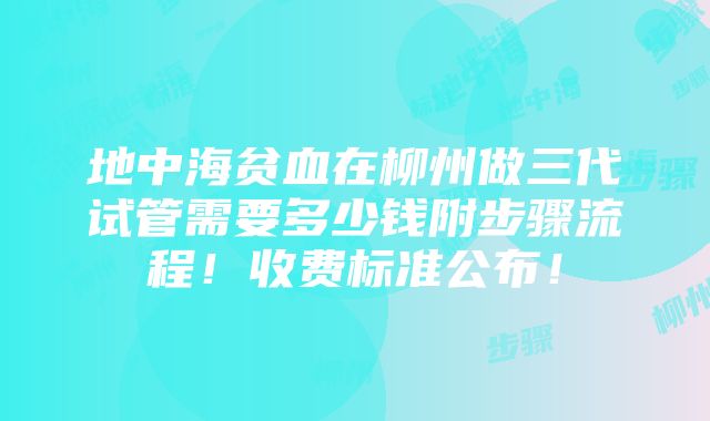 地中海贫血在柳州做三代试管需要多少钱附步骤流程！收费标准公布！