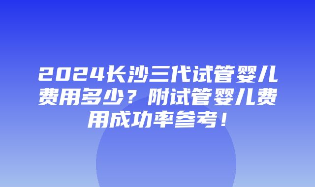 2024长沙三代试管婴儿费用多少？附试管婴儿费用成功率参考！