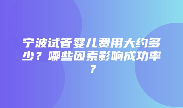 宁波试管婴儿费用大约多少？哪些因素影响成功率？