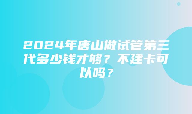 2024年唐山做试管第三代多少钱才够？不建卡可以吗？