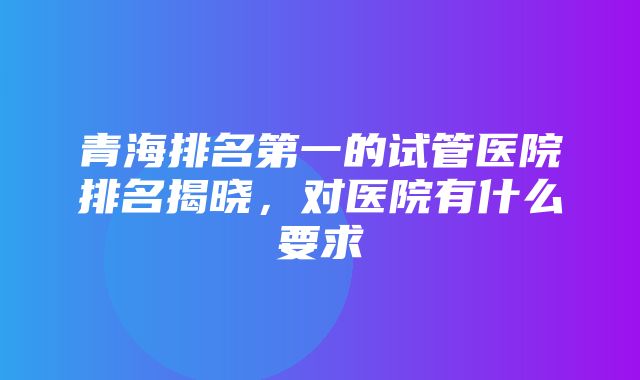 青海排名第一的试管医院排名揭晓，对医院有什么要求