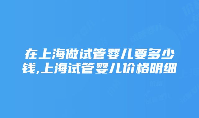 在上海做试管婴儿要多少钱,上海试管婴儿价格明细