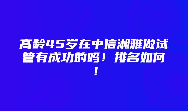 高龄45岁在中信湘雅做试管有成功的吗！排名如何！