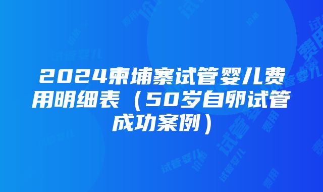 2024柬埔寨试管婴儿费用明细表（50岁自卵试管成功案例）