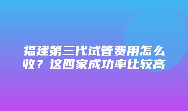 福建第三代试管费用怎么收？这四家成功率比较高