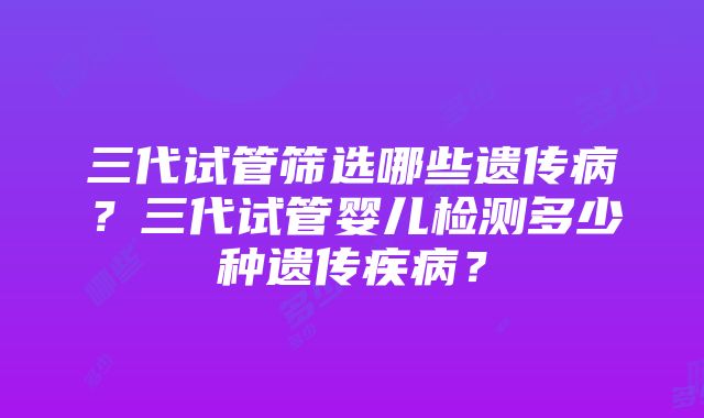 三代试管筛选哪些遗传病？三代试管婴儿检测多少种遗传疾病？