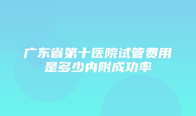 广东省第十医院试管费用是多少内附成功率